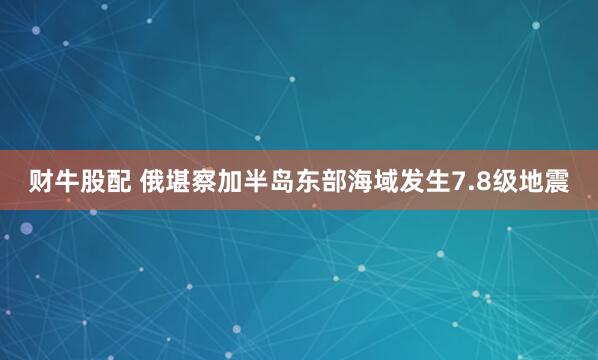 财牛股配 俄堪察加半岛东部海域发生7.8级地震