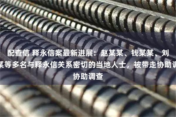 配查信 释永信案最新进展：赵某某、钱某某、刘某某等多名与释永信关系密切的当地人士，被带走协助调查