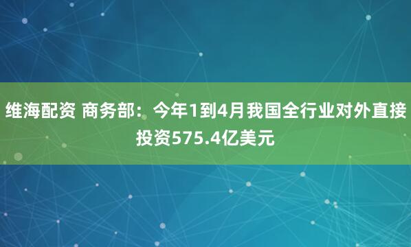 维海配资 商务部：今年1到4月我国全行业对外直接投资575.4亿美元