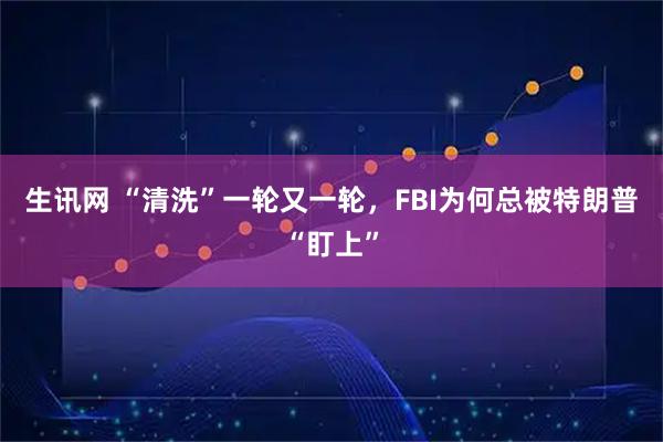 生讯网 “清洗”一轮又一轮，FBI为何总被特朗普“盯上”
