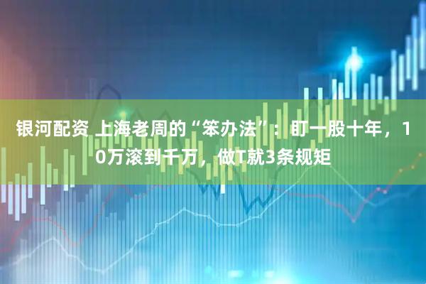 银河配资 上海老周的“笨办法”：盯一股十年，10万滚到千万，做T就3条规矩