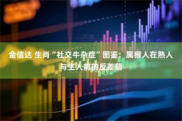 金信达 生肖“社交牛杂症”图鉴：属猴人在熟人与生人前的反差萌