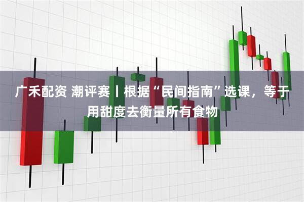 广禾配资 潮评赛丨根据“民间指南”选课，等于用甜度去衡量所有食物