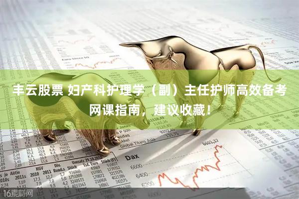丰云股票 妇产科护理学（副）主任护师高效备考网课指南，建议收藏！