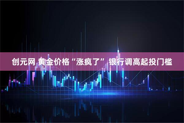 创元网 黄金价格“涨疯了” 银行调高起投门槛