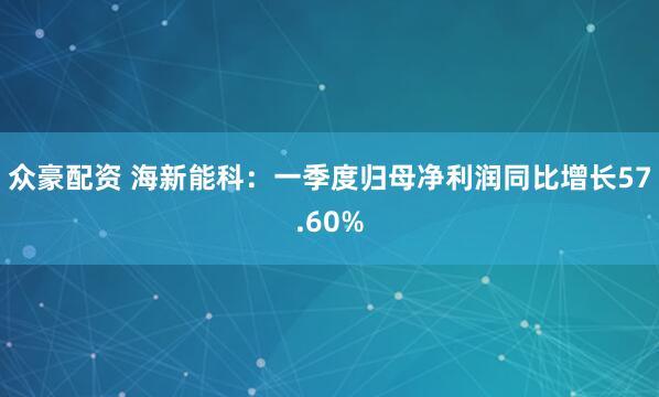 众豪配资 海新能科：一季度归母净利润同比增长57.60%