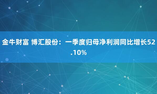 金牛财富 博汇股份：一季度归母净利润同比增长52.10%