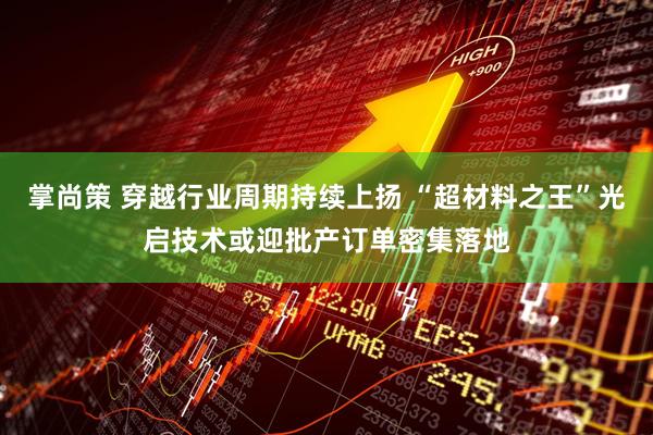 掌尚策 穿越行业周期持续上扬 “超材料之王”光启技术或迎批产订单密集落地
