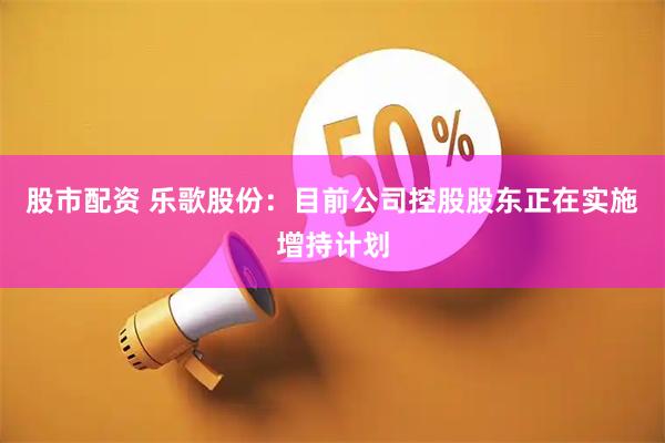 股市配资 乐歌股份：目前公司控股股东正在实施增持计划