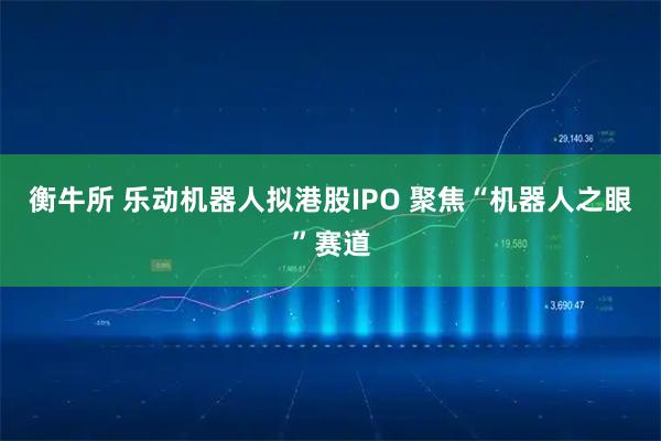 衡牛所 乐动机器人拟港股IPO 聚焦“机器人之眼”赛道