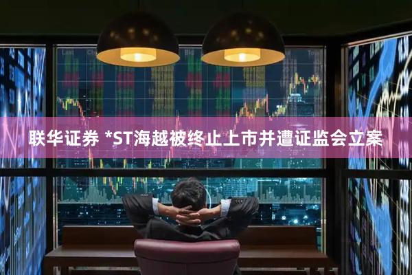 联华证券 *ST海越被终止上市并遭证监会立案