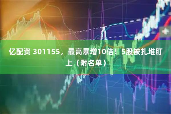 亿配资 301155，最高暴增10倍！5股被扎堆盯上（附名单）
