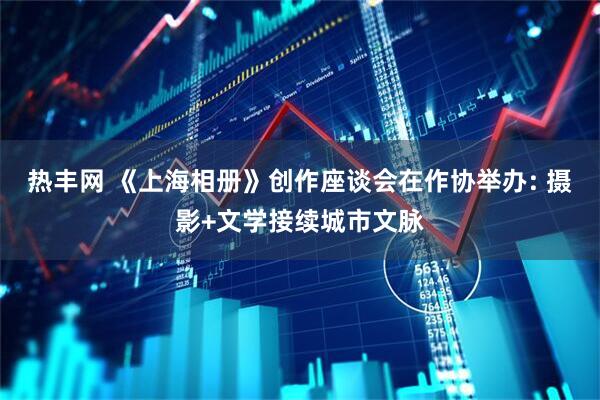 热丰网 《上海相册》创作座谈会在作协举办: 摄影+文学接续城市文脉
