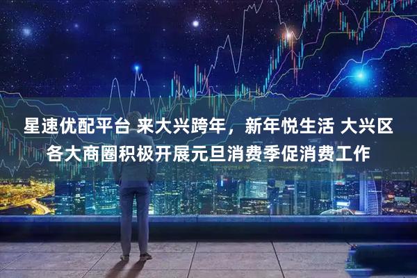 星速优配平台 来大兴跨年，新年悦生活 大兴区各大商圈积极开展元旦消费季促消费工作