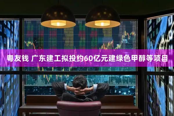 粤友钱 广东建工拟投约60亿元建绿色甲醇等项目