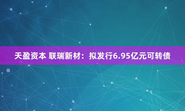 天盈资本 联瑞新材：拟发行6.95亿元可转债