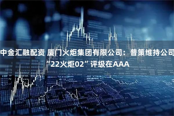 中金汇融配资 厦门火炬集团有限公司：普策维持公司“22火炬02”评级在AAA