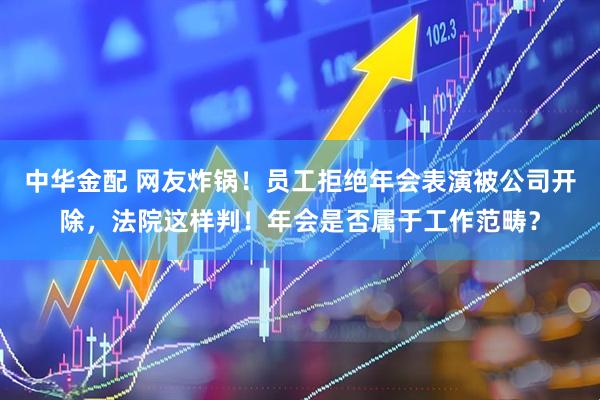 中华金配 网友炸锅！员工拒绝年会表演被公司开除，法院这样判！年会是否属于工作范畴？