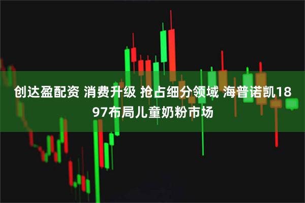 创达盈配资 消费升级 抢占细分领域 海普诺凯1897布局儿童奶粉市场