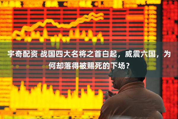 宇奇配资 战国四大名将之首白起，威震六国，为何却落得被赐死的下场？