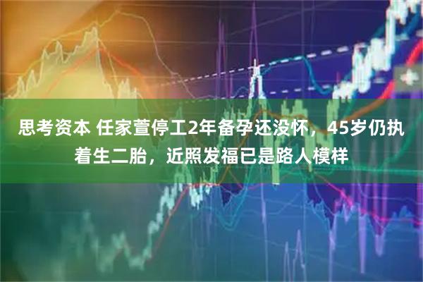 思考资本 任家萱停工2年备孕还没怀，45岁仍执着生二胎，近照发福已是路人模样