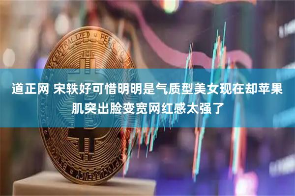道正网 宋轶好可惜明明是气质型美女现在却苹果肌突出脸变宽网红感太强了