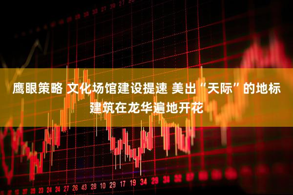 鹰眼策略 文化场馆建设提速 美出“天际”的地标建筑在龙华遍地开花