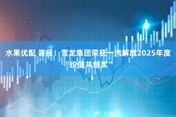 水果优配 喜报！雪龙集团荣获一汽解放2025年度“价值共创奖”
