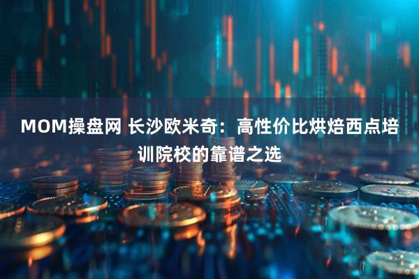 MOM操盘网 长沙欧米奇：高性价比烘焙西点培训院校的靠谱之选