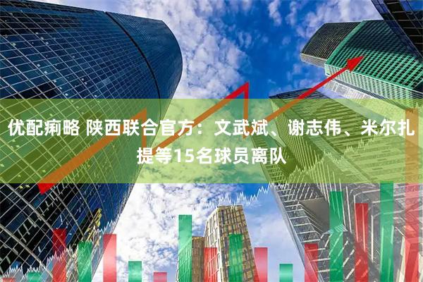 优配痢略 陕西联合官方：文武斌、谢志伟、米尔扎提等15名球员离队
