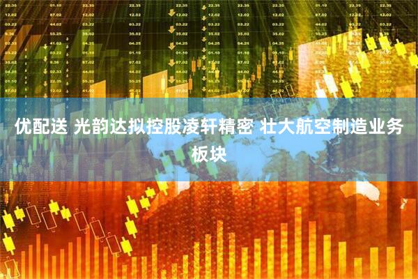 优配送 光韵达拟控股凌轩精密 壮大航空制造业务板块