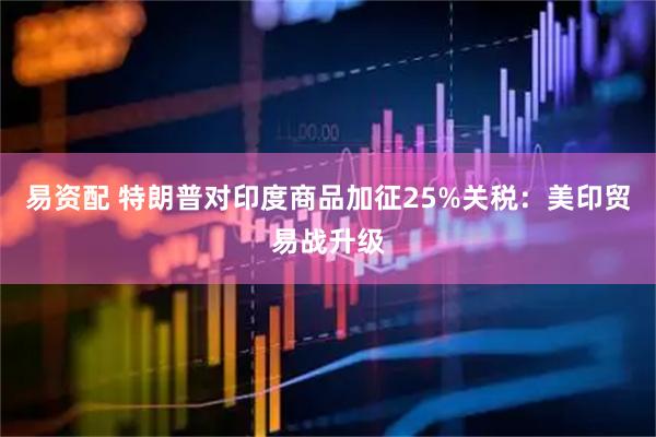 易资配 特朗普对印度商品加征25%关税：美印贸易战升级
